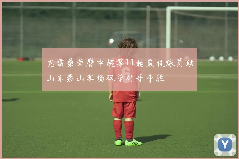 克雷桑荣膺中超第11轮最佳球员助山东泰山客场双杀对手夺胜