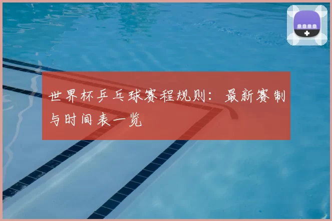 世界杯乒乓球赛程规则:最新赛制与时间表一览