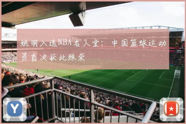 姚明入选NBA名人堂：中国篮球运动员首次获此殊荣