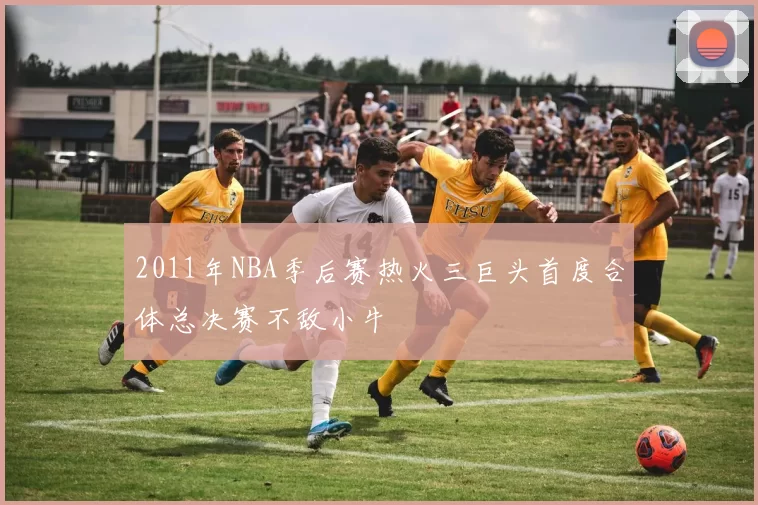 2011年NBA季后赛热火三巨头首度合体总决赛不敌小牛