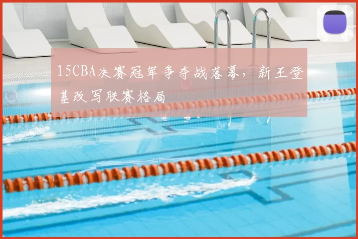 15CBA决赛冠军争夺战落幕，新王登基改写联赛格局