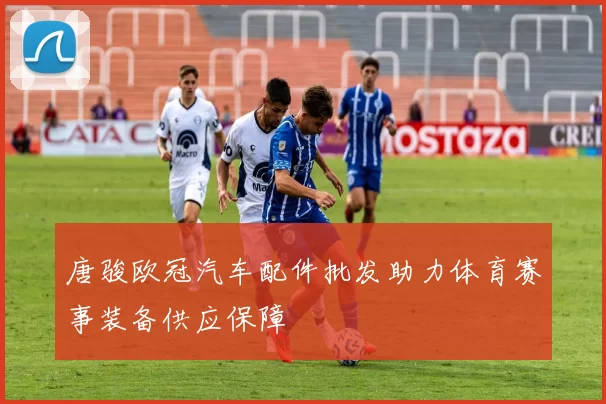 唐骏欧冠汽车配件批发助力体育赛事装备供应保障