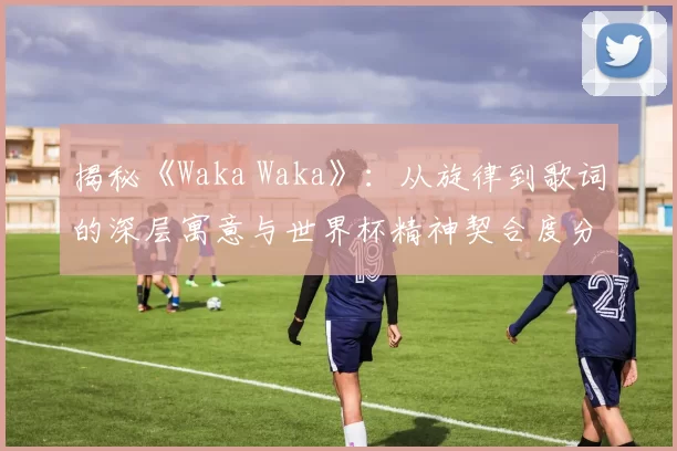 揭秘《Waka Waka》：从旋律到歌词的深层寓意与世界杯精神契合度分析