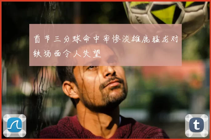 首节三分球命中率惨淡雄鹿猛龙对铁场面令人失望