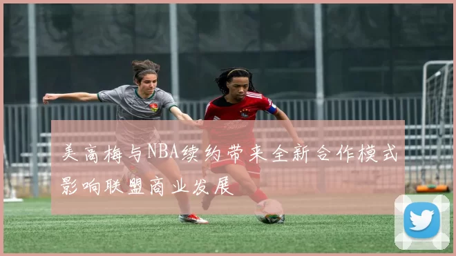 美高梅与NBA续约带来全新合作模式影响联盟商业发展