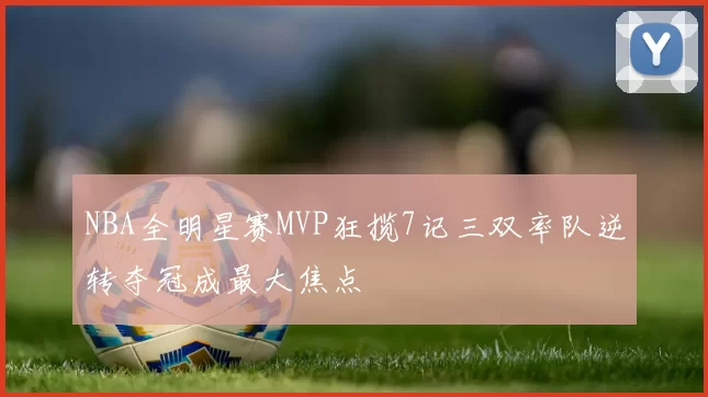 NBA全明星赛MVP狂揽7记三双率队逆转夺冠成最大焦点