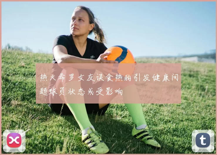 热火希罗女友误食热狗引发健康问题球员状态或受影响