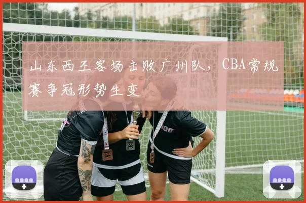 山东西王客场击败广州队，CBA常规赛争冠形势生变