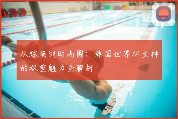 从球场到时尚圈:韩国世界杯女神的双重魅力全解析