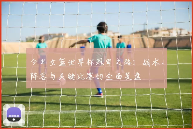 今年女篮世界杯冠军之路:战术、阵容与关键比赛的全面复盘