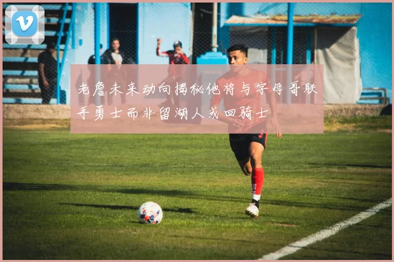 老詹未来动向揭秘他将与字母哥联手勇士而非留湖人或回骑士