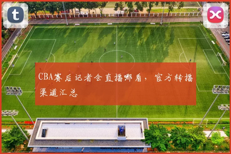 CBA赛后记者会直播哪看，官方转播渠道汇总