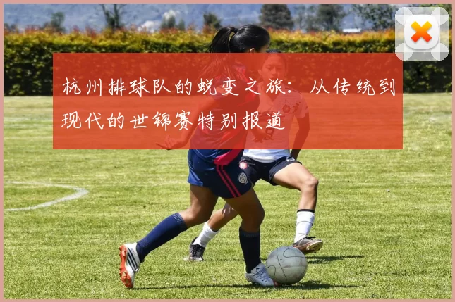 杭州排球队的蜕变之旅:从传统到现代的世锦赛特别报道