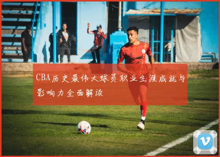CBA历史最伟大球员职业生涯成就与影响力全面解读