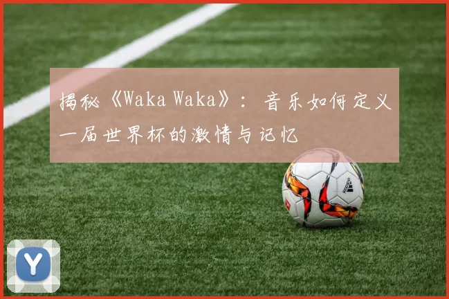 揭秘《Waka Waka》：音乐如何定义一届世界杯的激情与记忆