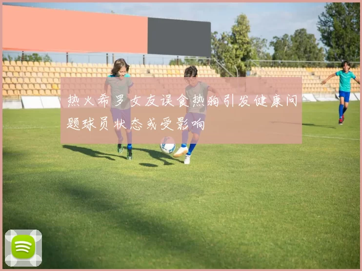 热火希罗女友误食热狗引发健康问题球员状态或受影响