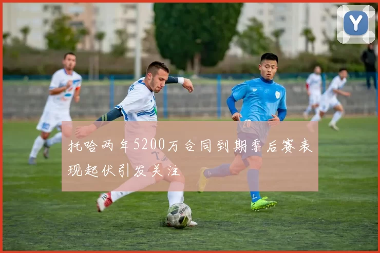 托哈两年5200万合同到期季后赛表现起伏引发关注