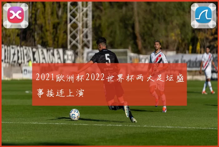 2021欧洲杯2022世界杯两大足坛盛事接连上演