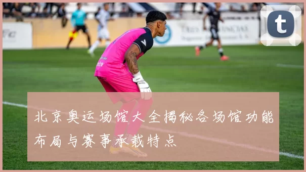 北京奥运场馆大全揭秘各场馆功能布局与赛事承载特点