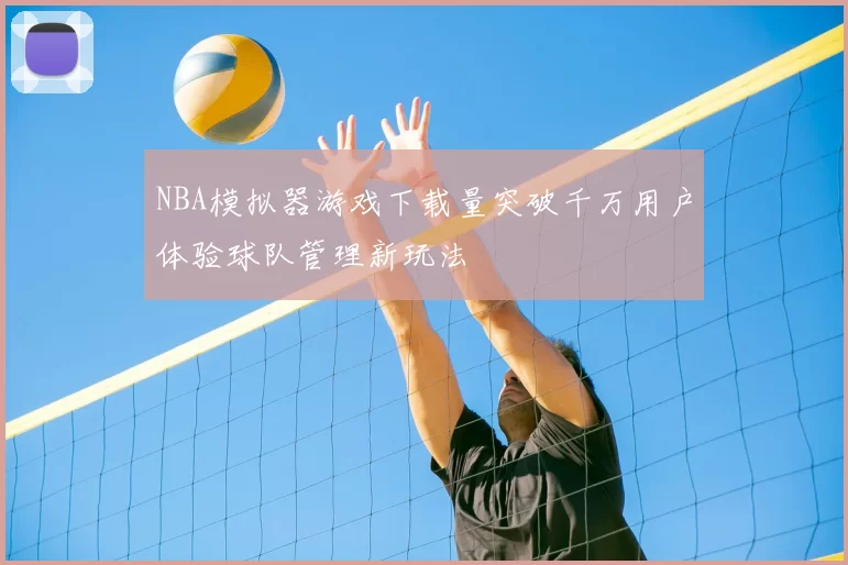 NBA模拟器游戏下载量突破千万用户体验球队管理新玩法
