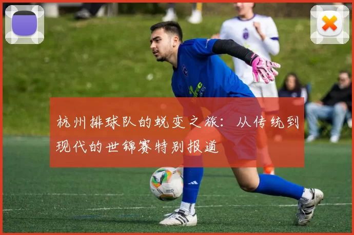 杭州排球队的蜕变之旅:从传统到现代的世锦赛特别报道