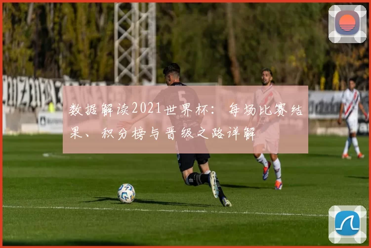 数据解读2021世界杯:每场比赛结果、积分榜与晋级之路详解