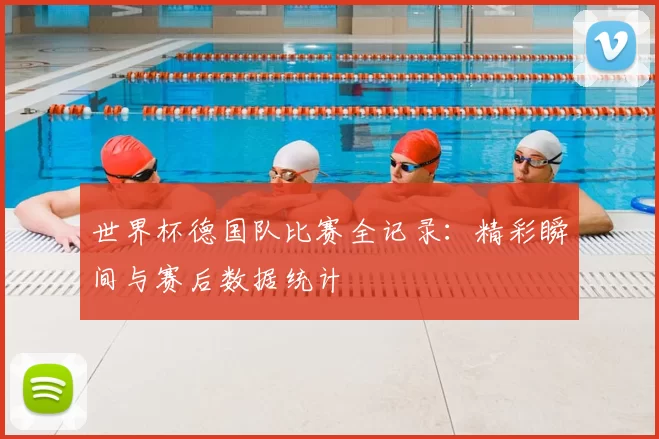 世界杯德国队比赛全记录:精彩瞬间与赛后数据统计