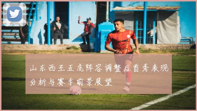 山东西王五虎阵容调整后首秀表现分析与赛季前景展望