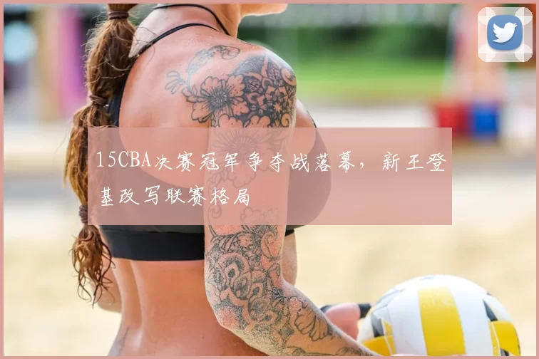 15CBA决赛冠军争夺战落幕,新王登基改写联赛格局