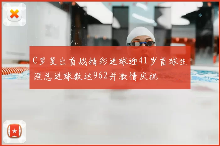C罗复出首战精彩进球迎41岁首球生涯总进球数达962并激情庆祝