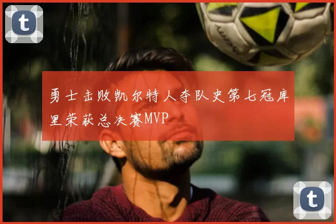 勇士击败凯尔特人夺队史第七冠库里荣获总决赛MVP