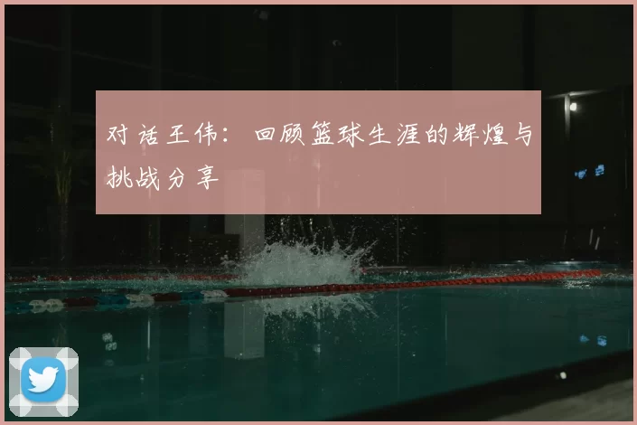 对话王伟:回顾篮球生涯的辉煌与挑战分享