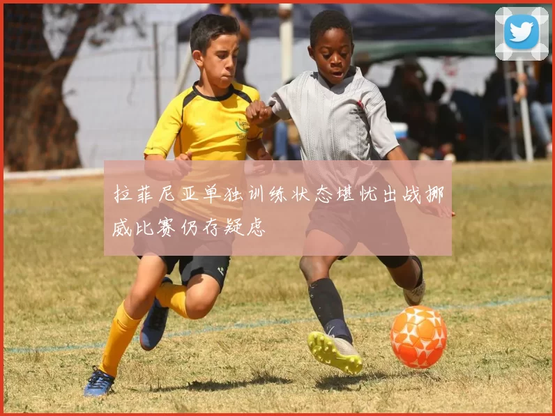 拉菲尼亚单独训练状态堪忧出战挪威比赛仍存疑虑