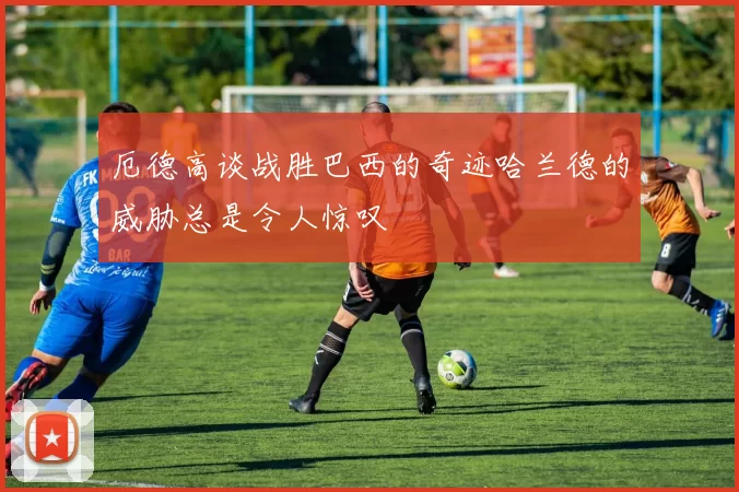 厄德高谈战胜巴西的奇迹哈兰德的威胁总是令人惊叹