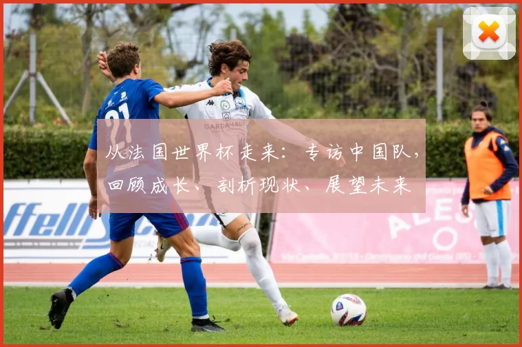从法国世界杯走来：专访中国队，回顾成长、剖析现状、展望未来