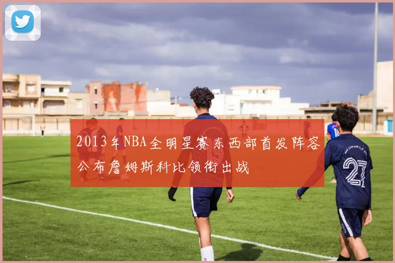 2013年NBA全明星赛东西部首发阵容公布詹姆斯科比领衔出战