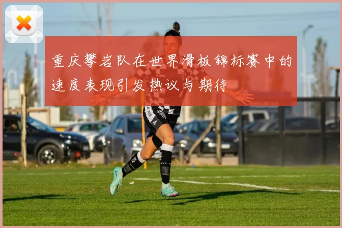 重庆攀岩队在世界滑板锦标赛中的速度表现引发热议与期待